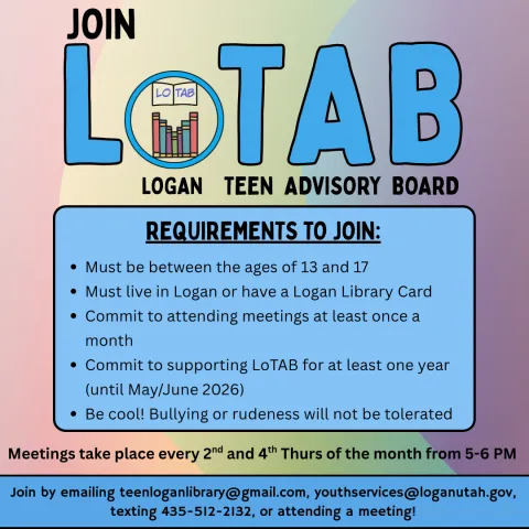 Text reads "Join LoTAB, Logan Teen Advisory Board. Requirements to join: must be between the ages of 13 and 17, must live in Logan or have a Logan Library Card, commit to attending meetings at least once a month, commit to supporting LoTAB for at least 1 year (until May/June 2026), and be cool! Bullying or rudeness will not be tolerated. Meetings take place on the second and fourth Thursdays from 5-6 PM."