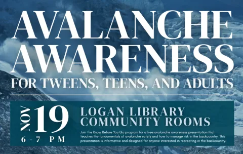Text reads "Avalanche Awareness, for tweens, teens, and adults. November 19, from 6-7 PM in the Logan Library community rooms. Join the Know Before You go program for a free avalanche awareness presentation that teaches the fundamentals of avalanche safety and how to manage risk in the back country. This resentation is informative and designed for anyone interested in recreating in the back country."