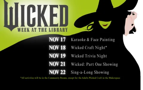 Text Summary "Wicked Week at the Library. November 17: Karaoke and Face Painting; November 18: Wicked Craft Night; November 19: Wicked Trivia Night; November 21: Wicked PArt One Showing; November 22: Sing-a-Long Showing. All activities will be in the Community Rooms, except for the adults Wicked Craft in the Makerspace."